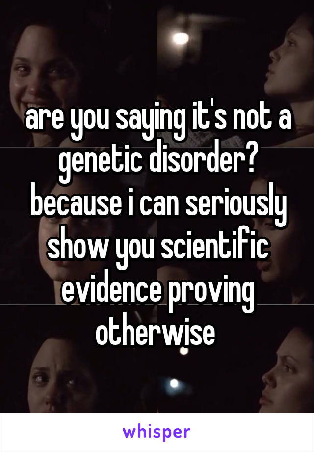 are you saying it's not a genetic disorder? because i can seriously show you scientific evidence proving otherwise 