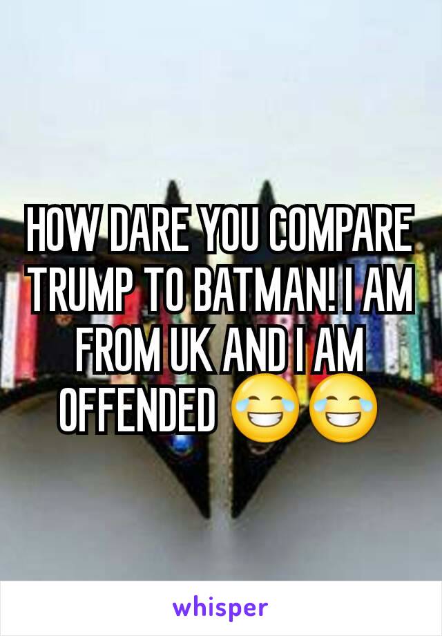 HOW DARE YOU COMPARE TRUMP TO BATMAN! I AM FROM UK AND I AM OFFENDED 😂😂