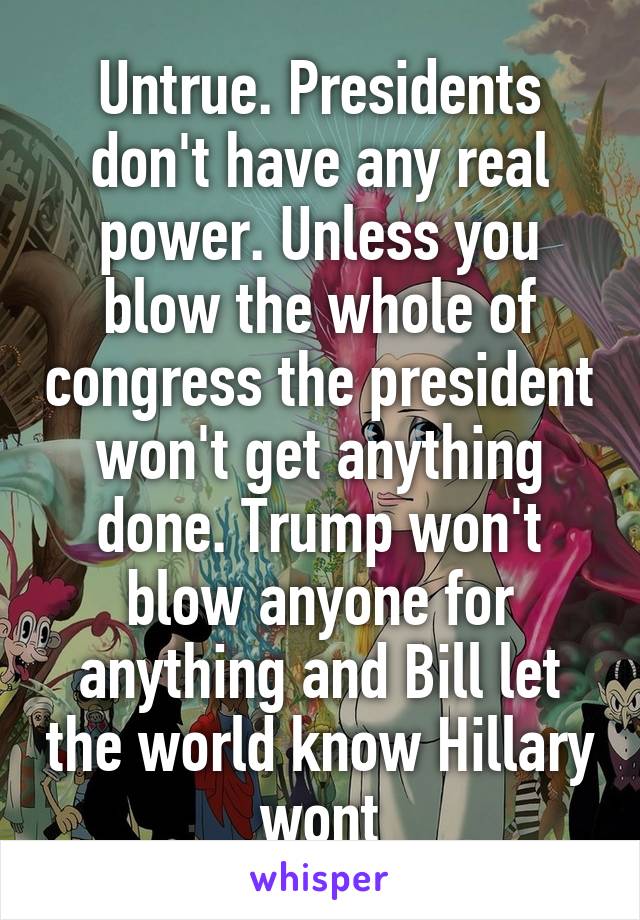 Untrue. Presidents don't have any real power. Unless you blow the whole of congress the president won't get anything done. Trump won't blow anyone for anything and Bill let the world know Hillary wont