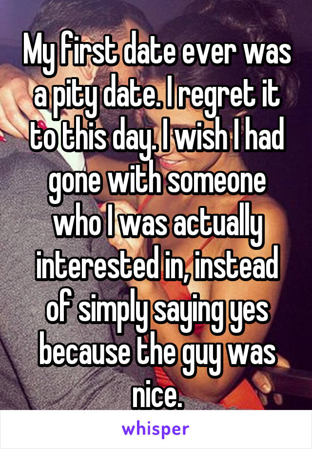 My first date ever was a pity date. I regret it to this day. I wish I had gone with someone who I was actually interested in, instead of simply saying yes because the guy was nice.