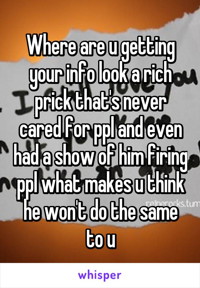 Where are u getting your info look a rich prick that's never cared for ppl and even had a show of him firing ppl what makes u think he won't do the same to u