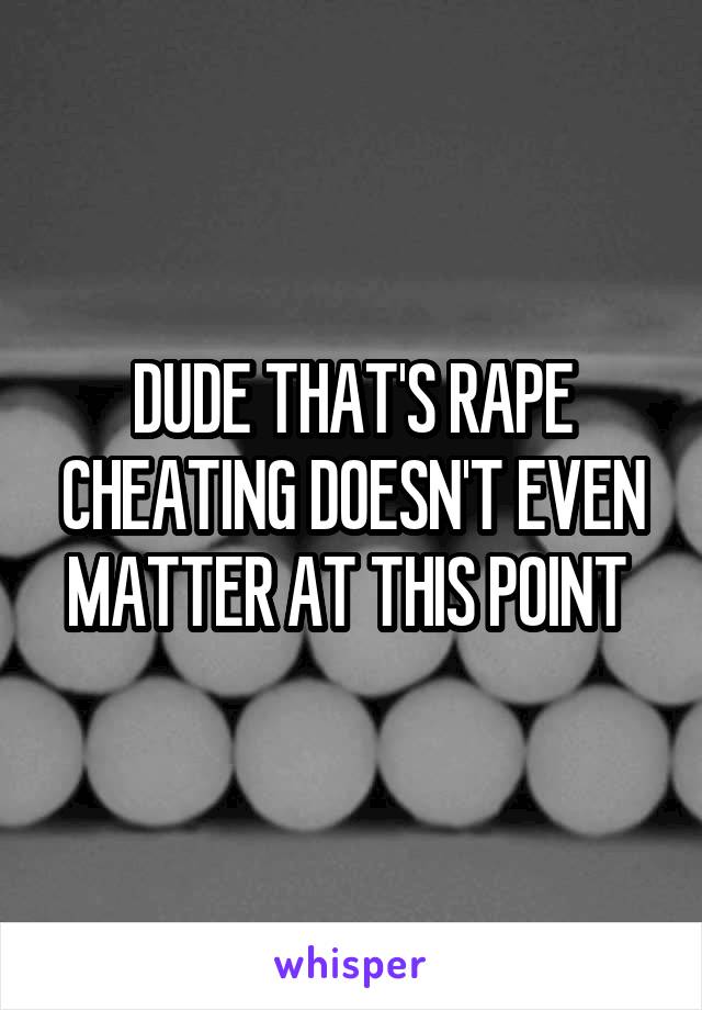 DUDE THAT'S RAPE CHEATING DOESN'T EVEN MATTER AT THIS POINT 