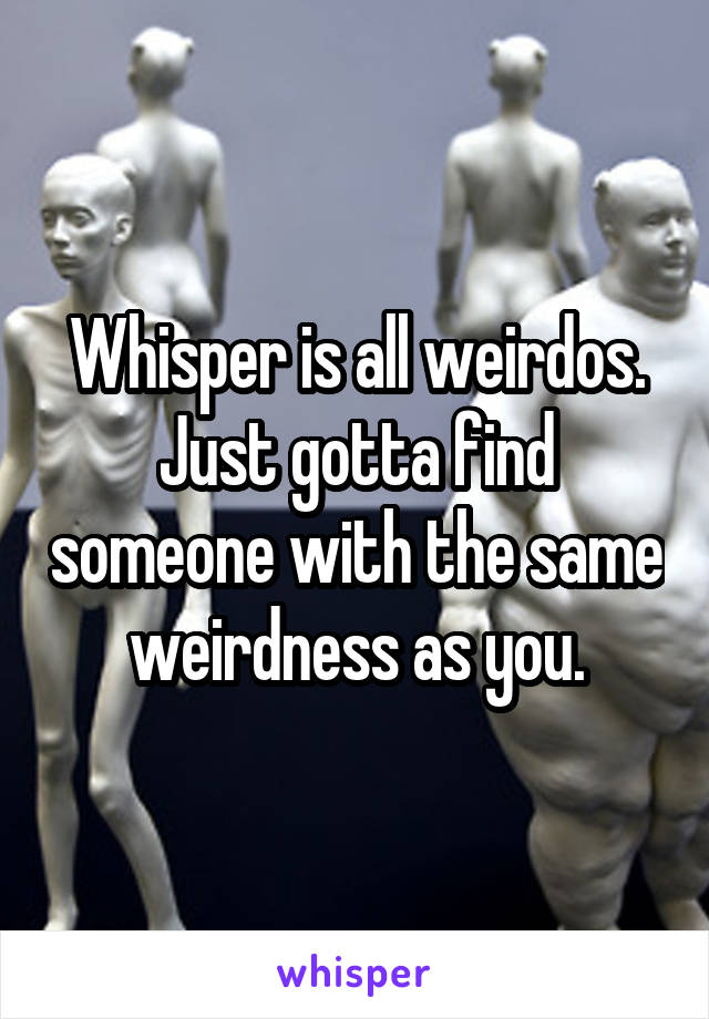 Whisper is all weirdos.
Just gotta find someone with the same weirdness as you.