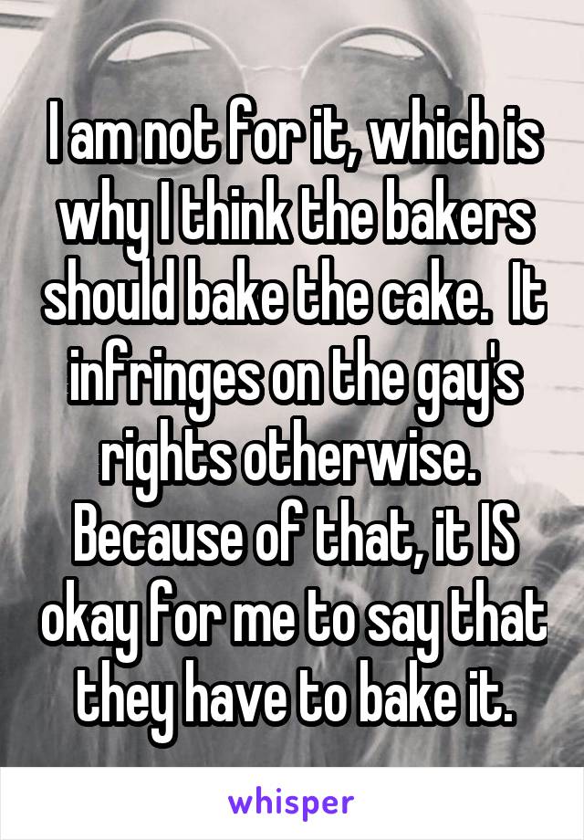 I am not for it, which is why I think the bakers should bake the cake.  It infringes on the gay's rights otherwise.  Because of that, it IS okay for me to say that they have to bake it.