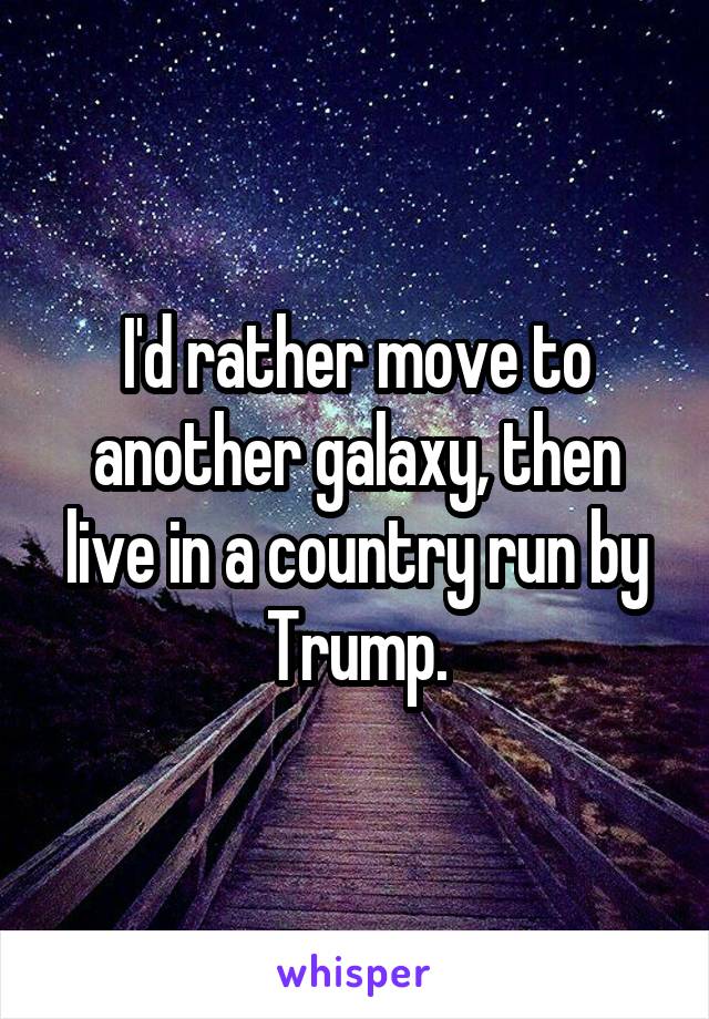 I'd rather move to another galaxy, then live in a country run by Trump.