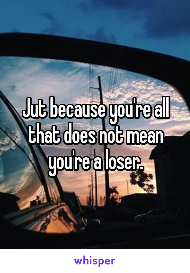 Jut because you're all that does not mean you're a loser.