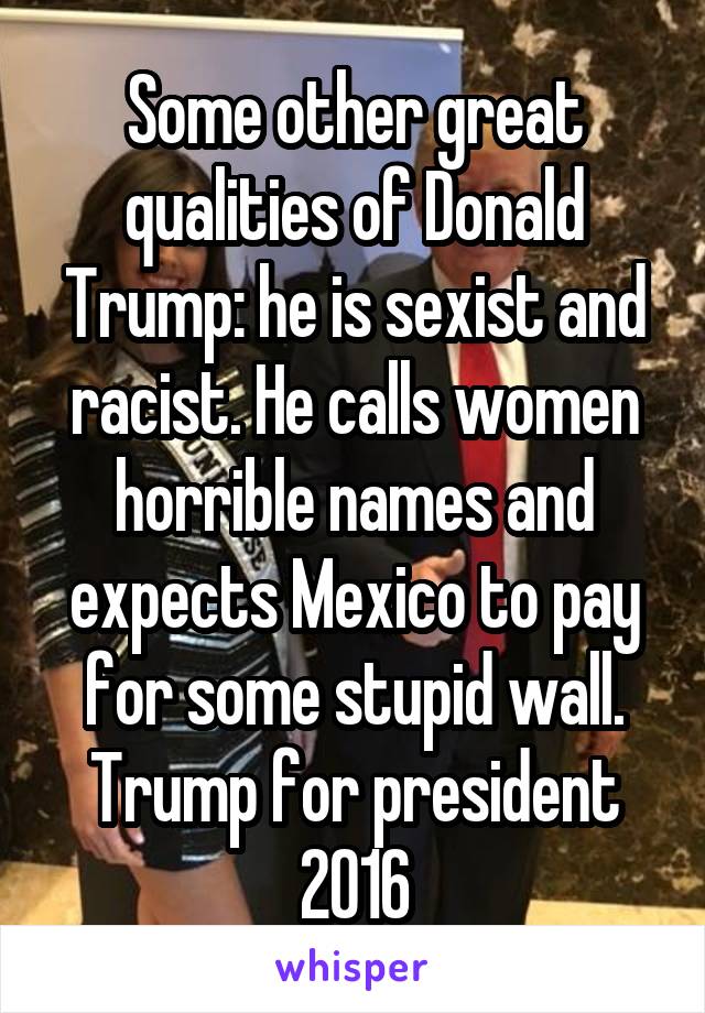 Some other great qualities of Donald Trump: he is sexist and racist. He calls women horrible names and expects Mexico to pay for some stupid wall. Trump for president 2016