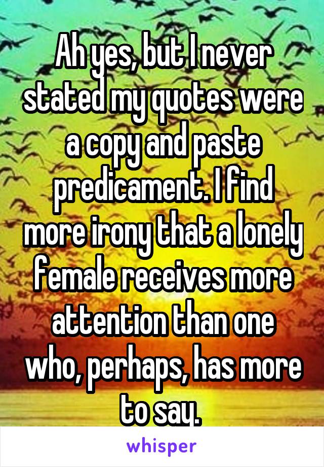 Ah yes, but I never stated my quotes were a copy and paste predicament. I find more irony that a lonely female receives more attention than one who, perhaps, has more to say. 