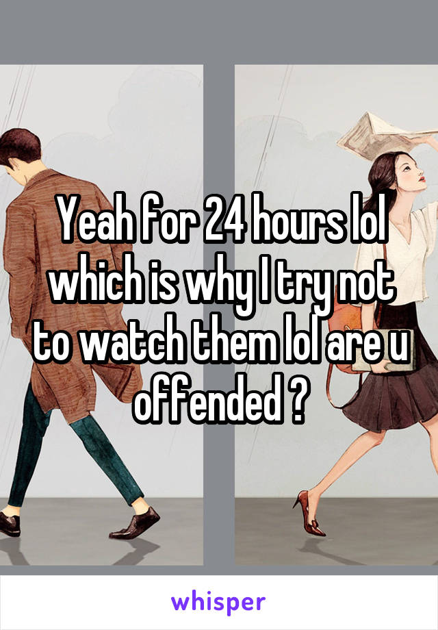 Yeah for 24 hours lol which is why I try not to watch them lol are u offended ?