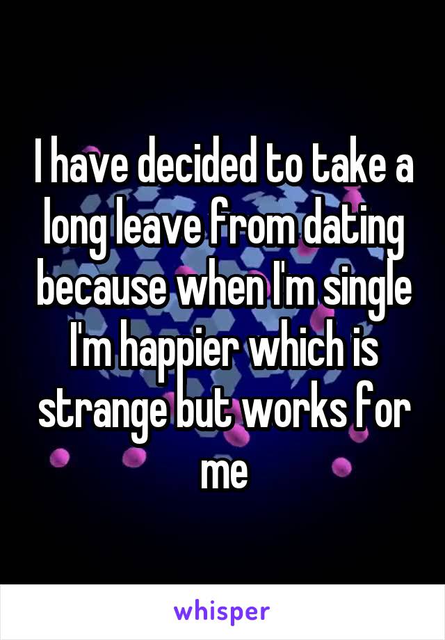 I have decided to take a long leave from dating because when I'm single I'm happier which is strange but works for me