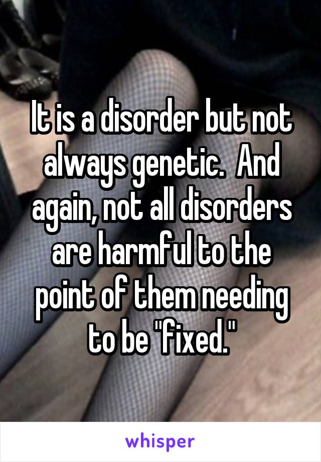 It is a disorder but not always genetic.  And again, not all disorders are harmful to the point of them needing to be "fixed."