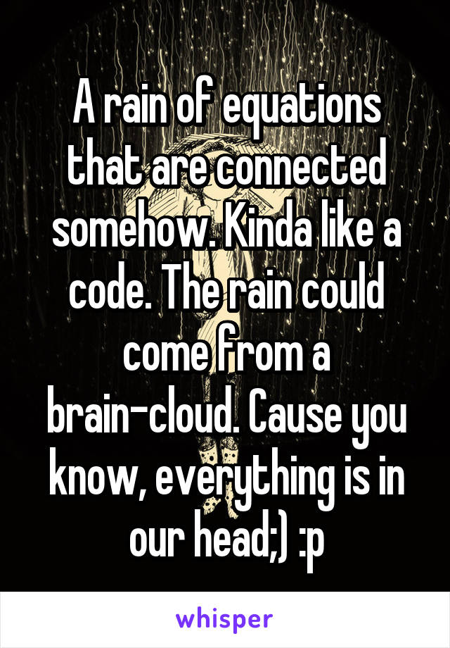 A rain of equations that are connected somehow. Kinda like a code. The rain could come from a brain-cloud. Cause you know, everything is in our head;) :p