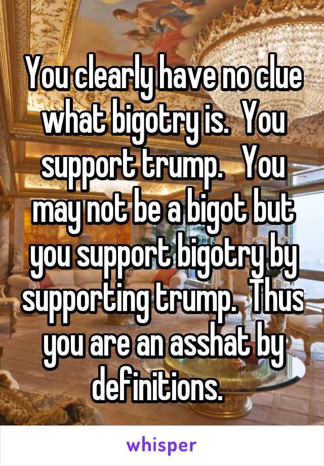 You clearly have no clue what bigotry is.  You support trump.   You may not be a bigot but you support bigotry by supporting trump.  Thus you are an asshat by definitions.  