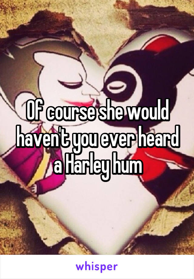 Of course she would haven't you ever heard a Harley hum