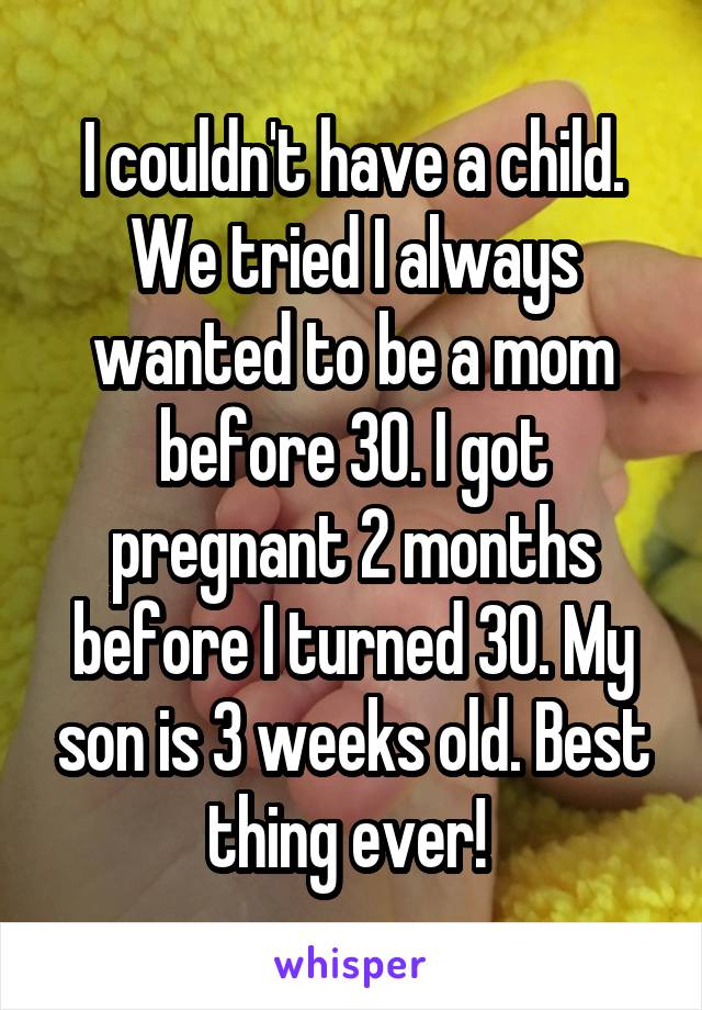 I couldn't have a child. We tried I always wanted to be a mom before 30. I got pregnant 2 months before I turned 30. My son is 3 weeks old. Best thing ever! 