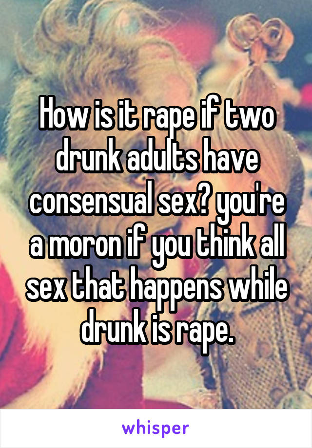 How is it rape if two drunk adults have consensual sex? you're a moron if you think all sex that happens while drunk is rape.