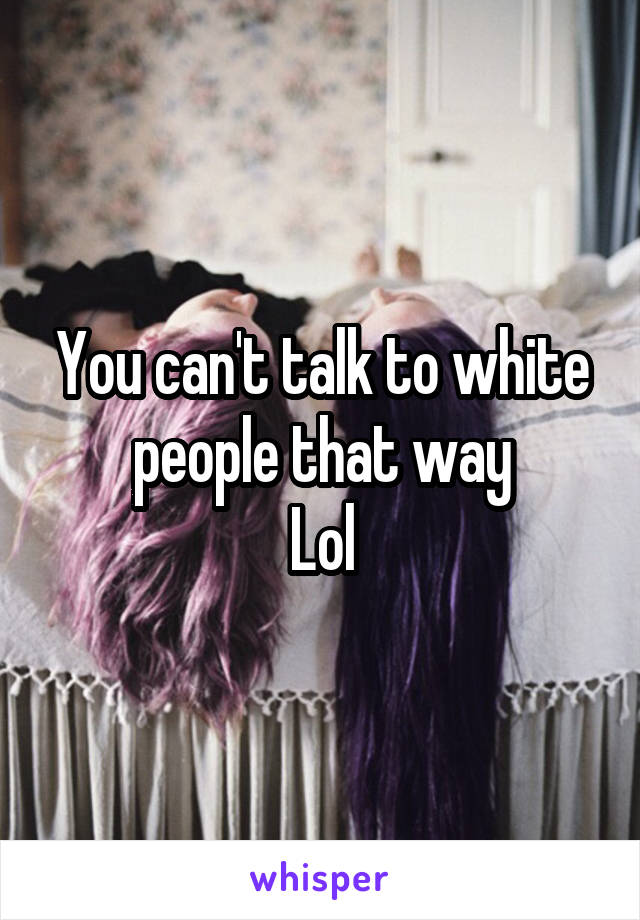 You can't talk to white people that way
Lol