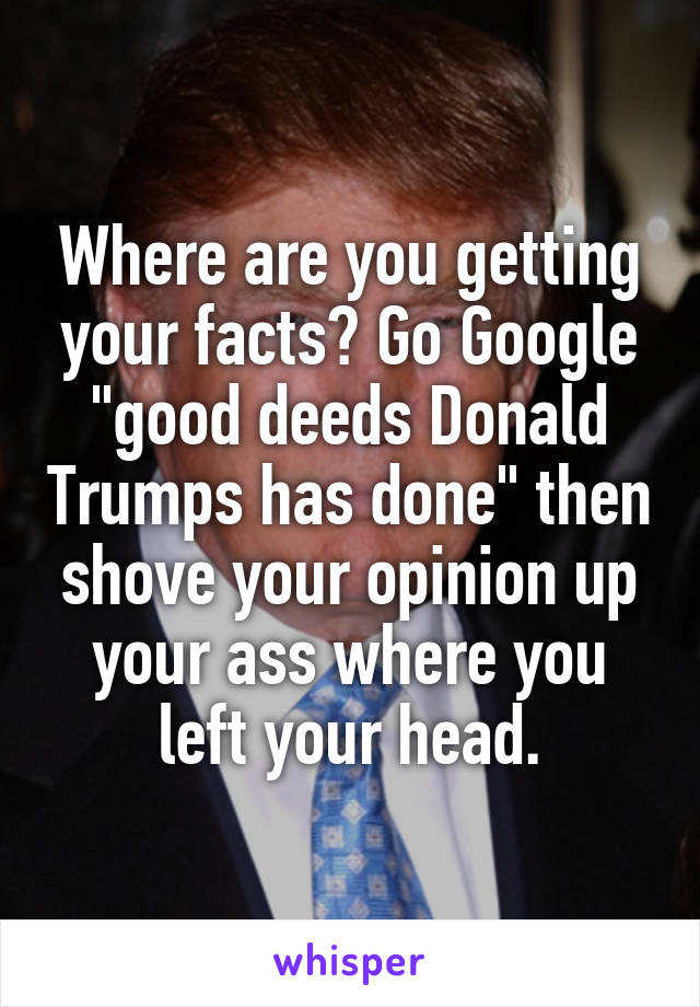 Where are you getting your facts? Go Google "good deeds Donald Trumps has done" then shove your opinion up your ass where you left your head.