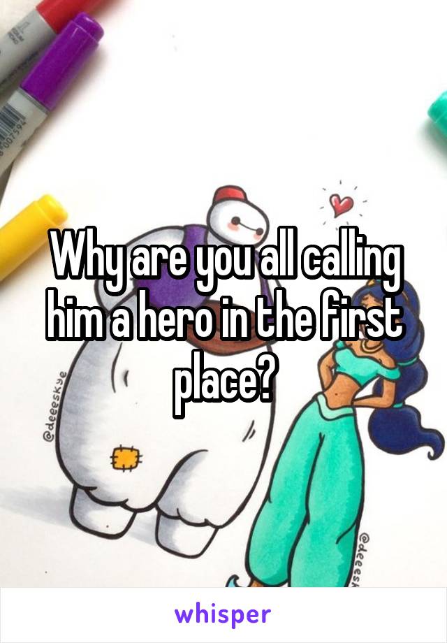 Why are you all calling him a hero in the first place?