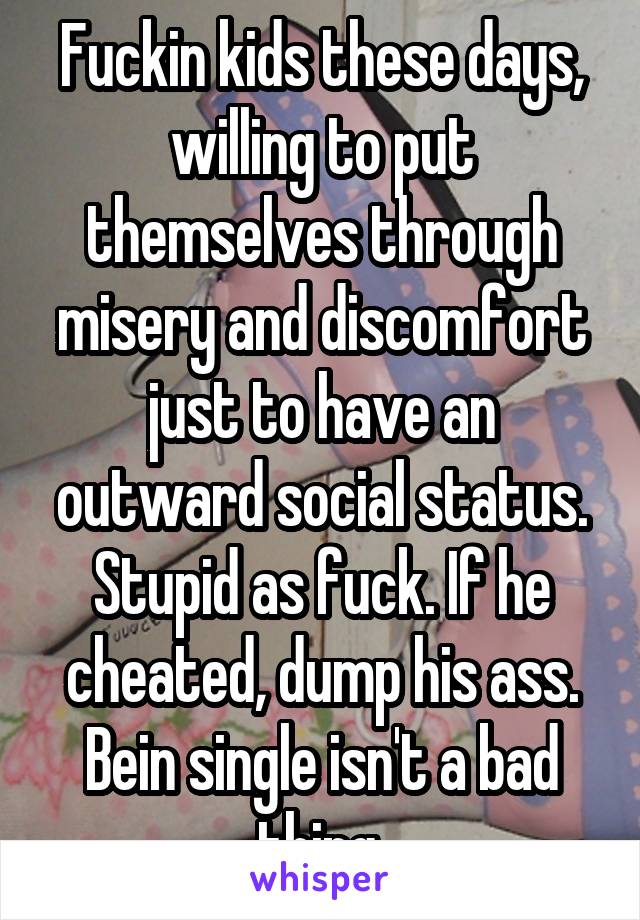 Fuckin kids these days, willing to put themselves through misery and discomfort just to have an outward social status. Stupid as fuck. If he cheated, dump his ass. Bein single isn't a bad thing.