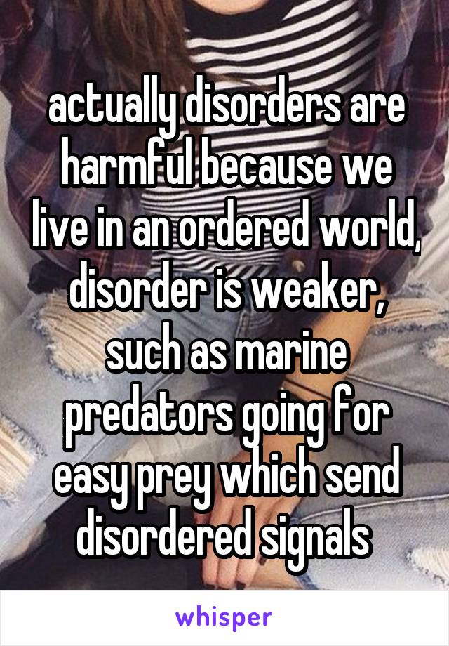 actually disorders are harmful because we live in an ordered world, disorder is weaker, such as marine predators going for easy prey which send disordered signals 