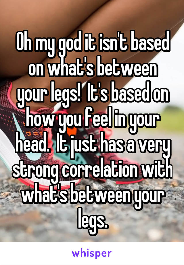 Oh my god it isn't based on what's between your legs!  It's based on how you feel in your head.  It just has a very strong correlation with what's between your legs.