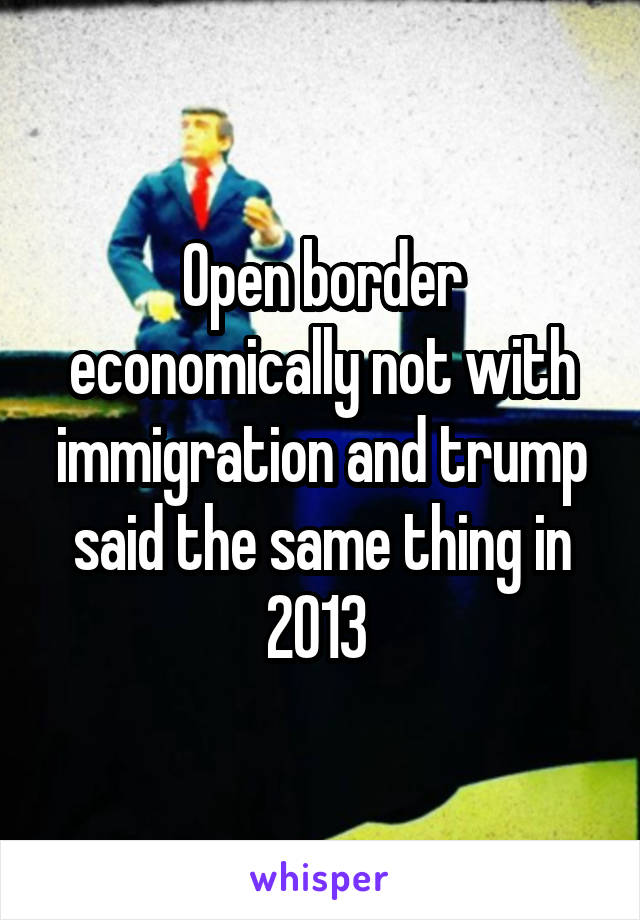 Open border economically not with immigration and trump said the same thing in 2013 