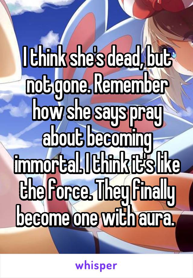 I think she's dead, but not gone. Remember how she says pray about becoming immortal. I think it's like the force. They finally become one with aura. 