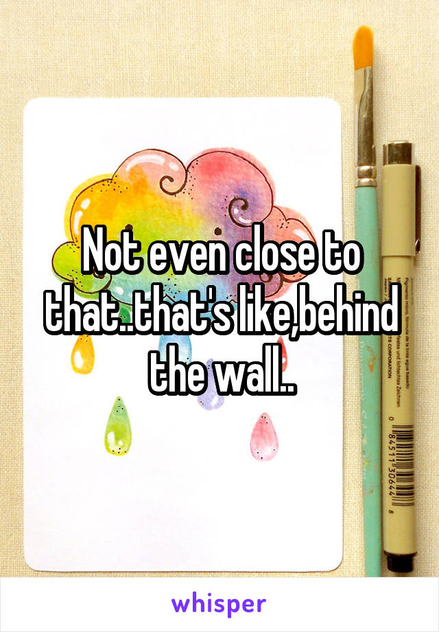 Not even close to that..that's like,behind the wall..