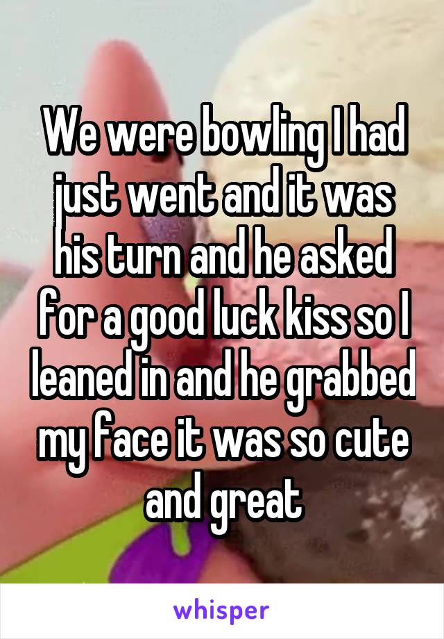 We were bowling I had just went and it was his turn and he asked for a good luck kiss so I leaned in and he grabbed my face it was so cute and great