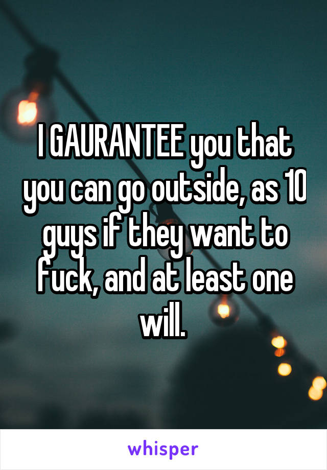 I GAURANTEE you that you can go outside, as 10 guys if they want to fuck, and at least one will. 