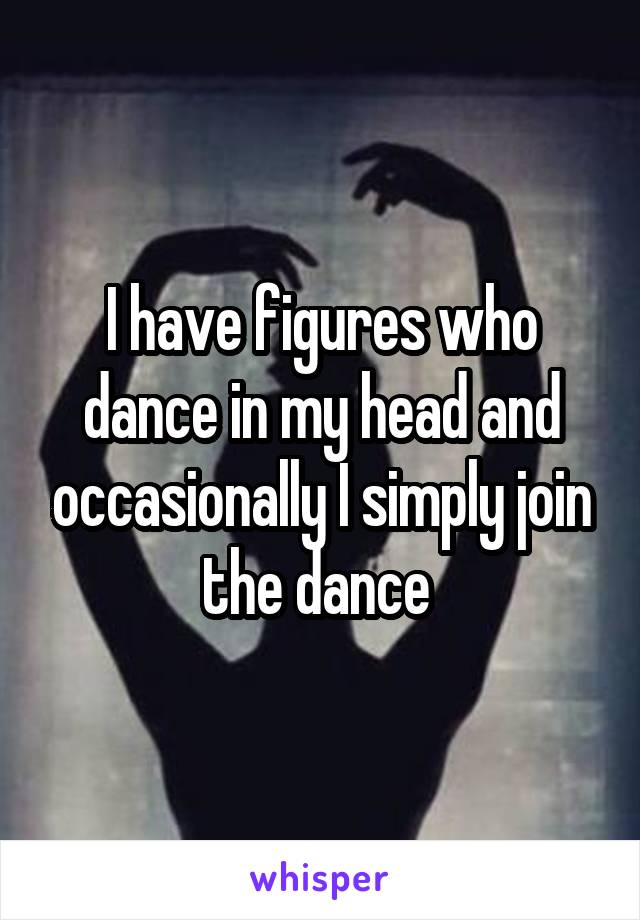 I have figures who dance in my head and occasionally I simply join the dance 