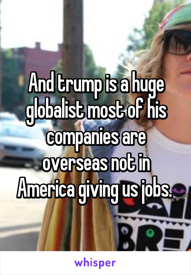 And trump is a huge globalist most of his companies are overseas not in America giving us jobs. 