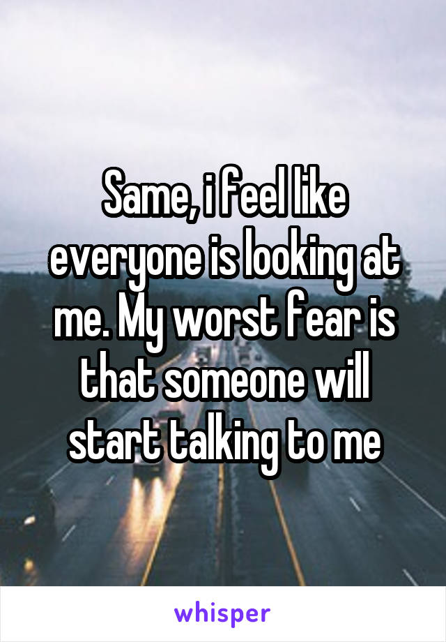 Same, i feel like everyone is looking at me. My worst fear is that someone will start talking to me