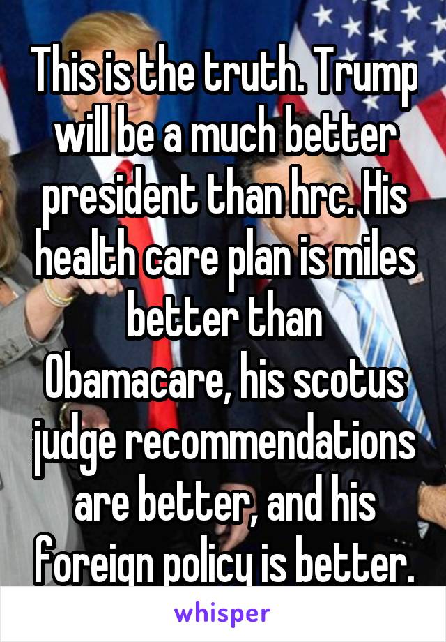 This is the truth. Trump will be a much better president than hrc. His health care plan is miles better than Obamacare, his scotus judge recommendations are better, and his foreign policy is better.