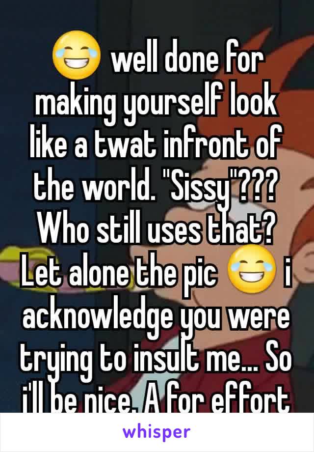 😂 well done for making yourself look like a twat infront of the world. "Sissy"??? Who still uses that? Let alone the pic 😂 i acknowledge you were trying to insult me... So i'll be nice. A for effort