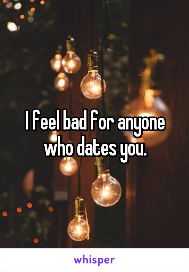 I feel bad for anyone who dates you.