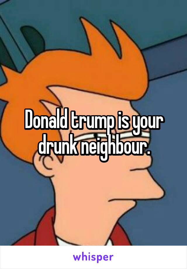 Donald trump is your drunk neighbour.