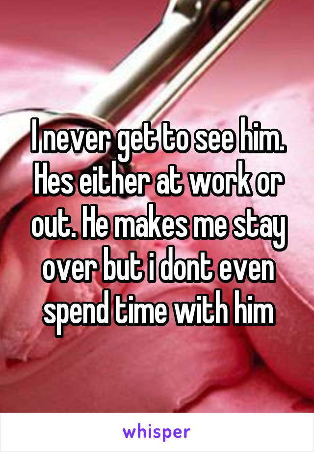 I never get to see him. Hes either at work or out. He makes me stay over but i dont even spend time with him