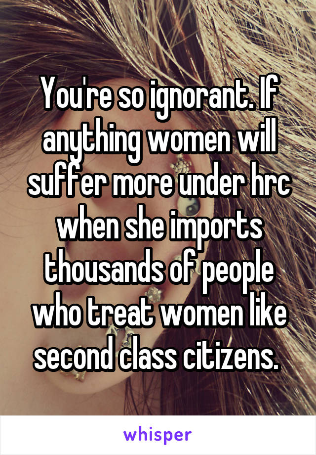 You're so ignorant. If anything women will suffer more under hrc when she imports thousands of people who treat women like second class citizens. 