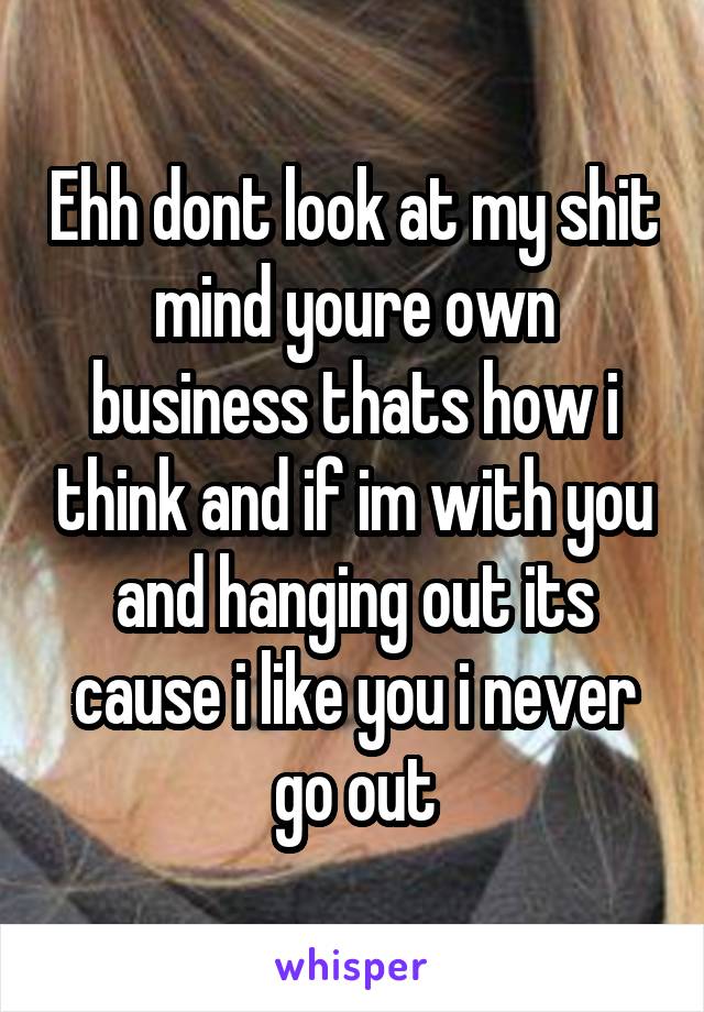 Ehh dont look at my shit mind youre own business thats how i think and if im with you and hanging out its cause i like you i never go out