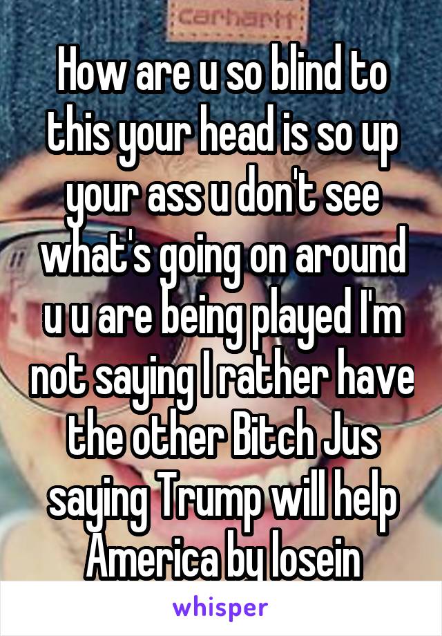 How are u so blind to this your head is so up your ass u don't see what's going on around u u are being played I'm not saying I rather have the other Bitch Jus saying Trump will help America by losein