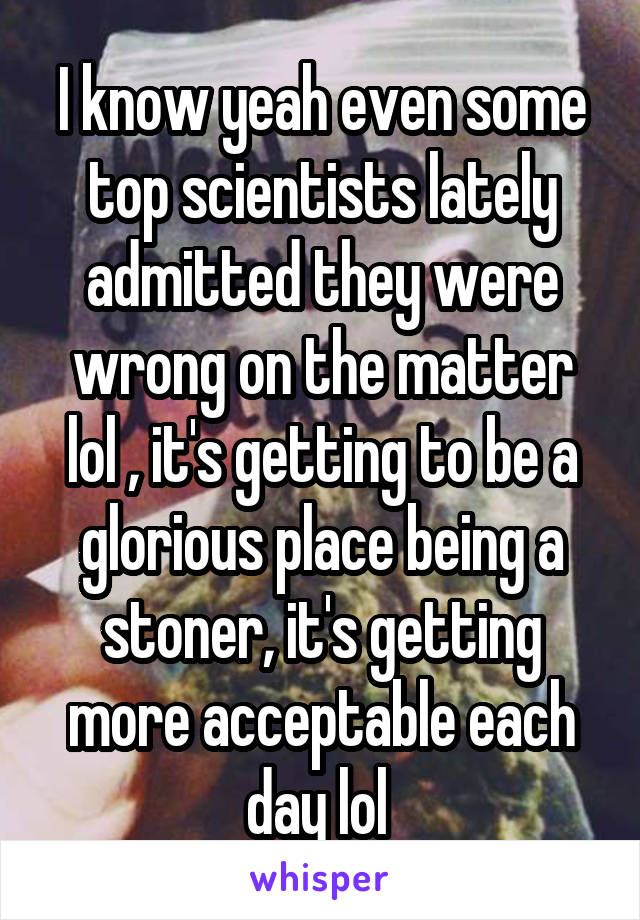 I know yeah even some top scientists lately admitted they were wrong on the matter lol , it's getting to be a glorious place being a stoner, it's getting more acceptable each day lol 