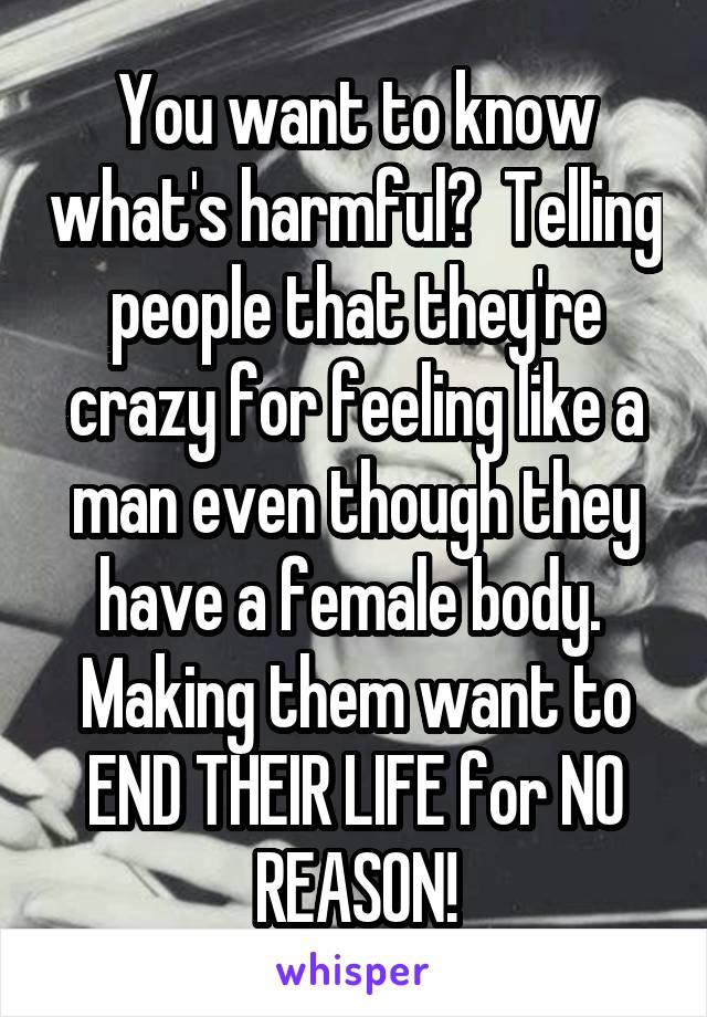 You want to know what's harmful?  Telling people that they're crazy for feeling like a man even though they have a female body.  Making them want to END THEIR LIFE for NO REASON!