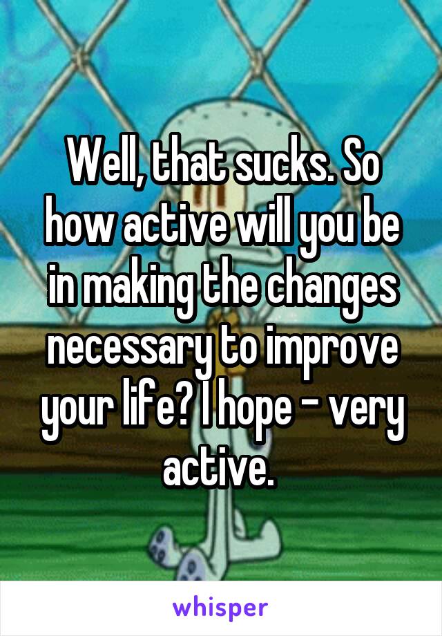 Well, that sucks. So how active will you be in making the changes necessary to improve your life? I hope - very active. 