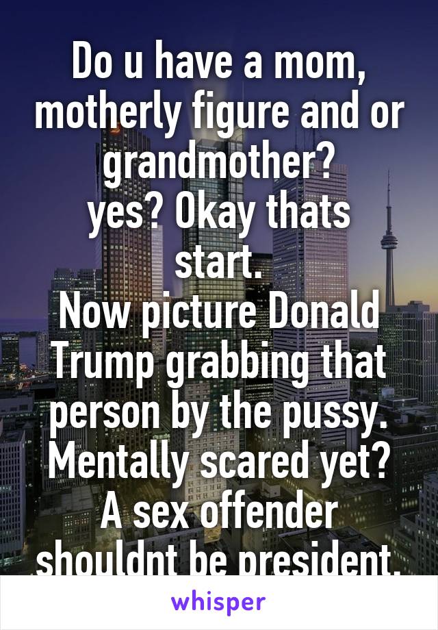 Do u have a mom, motherly figure and or grandmother?
yes? Okay thats start.
Now picture Donald Trump grabbing that person by the pussy.
Mentally scared yet?
A sex offender shouldnt be president.