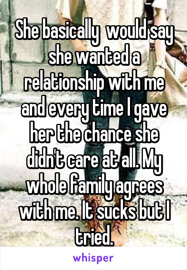 She basically  would say she wanted a relationship with me and every time I gave her the chance she didn't care at all. My whole family agrees with me. It sucks but I tried.