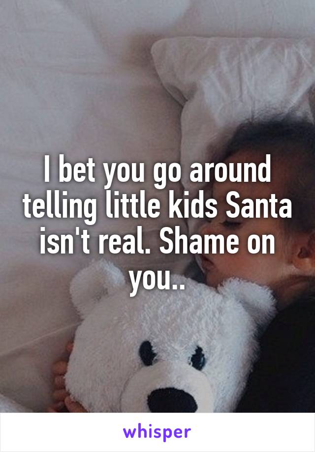 I bet you go around telling little kids Santa isn't real. Shame on you..