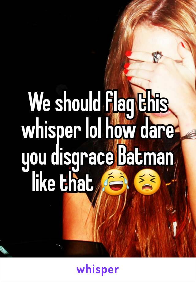 We should flag this whisper lol how dare you disgrace Batman like that 😂😣