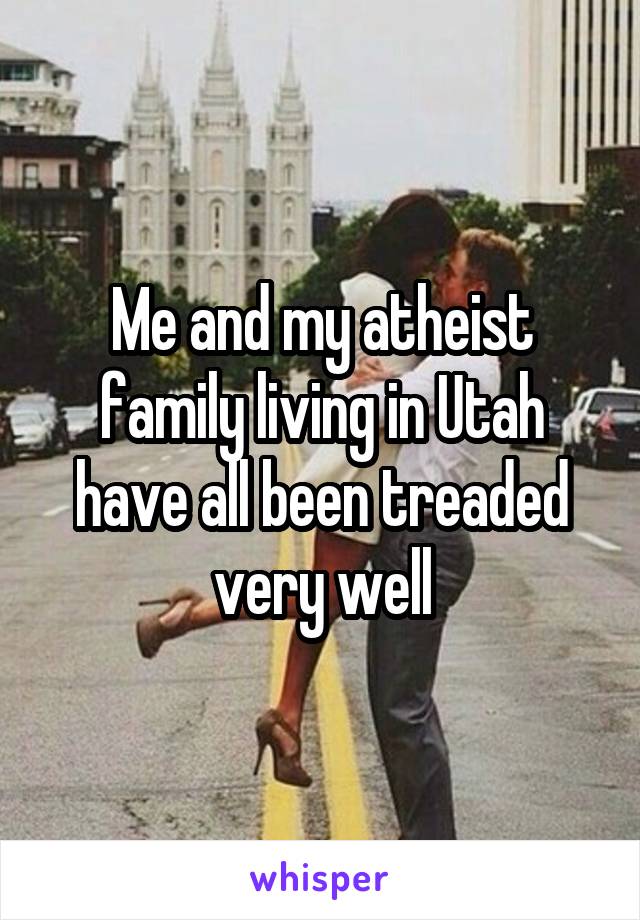 Me and my atheist family living in Utah have all been treaded very well